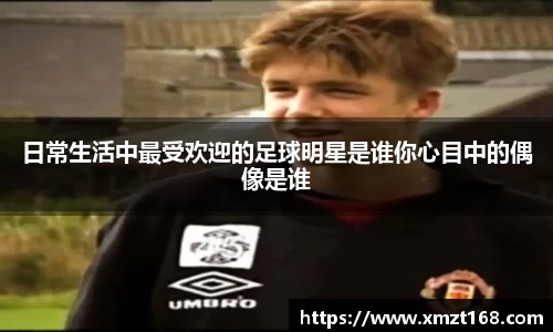 日常生活中最受欢迎的足球明星是谁你心目中的偶像是谁
